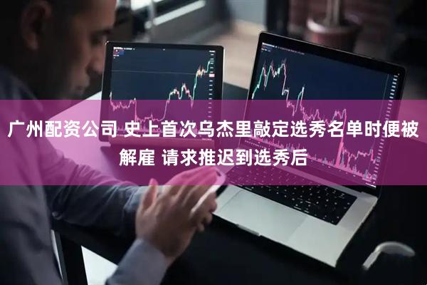 广州配资公司 史上首次乌杰里敲定选秀名单时便被解雇 请求推迟到选秀后