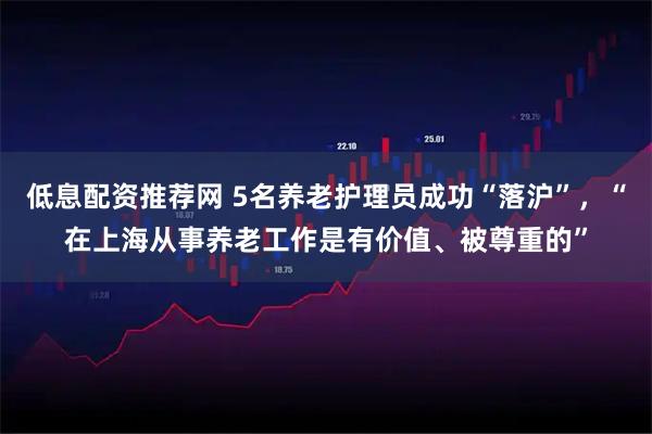 低息配资推荐网 5名养老护理员成功“落沪”，“在上海从事养老工作是有价值、被尊重的”