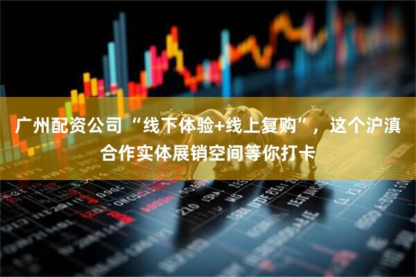 广州配资公司 “线下体验+线上复购”，这个沪滇合作实体展销空间等你打卡