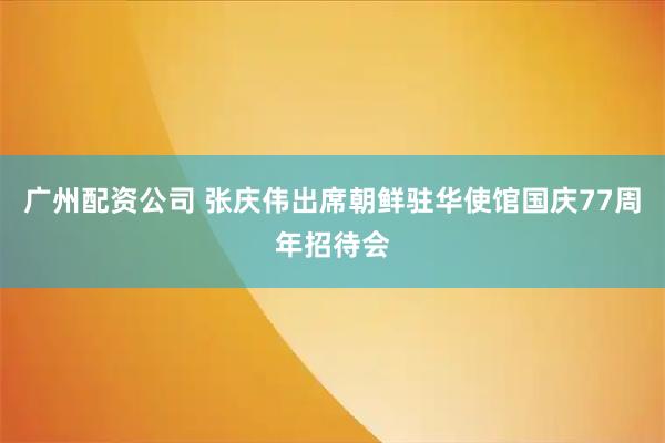 广州配资公司 张庆伟出席朝鲜驻华使馆国庆77周年招待会