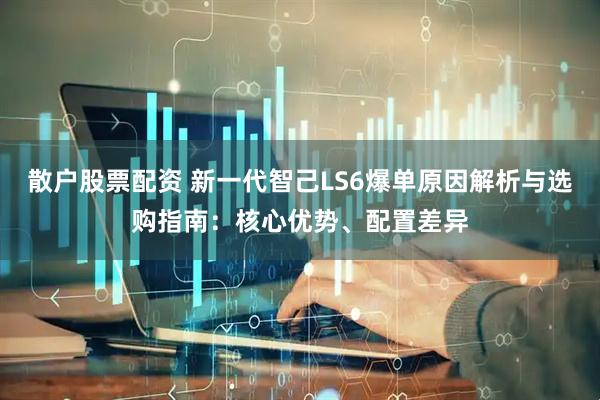 散户股票配资 新一代智己LS6爆单原因解析与选购指南：核心优势、配置差异
