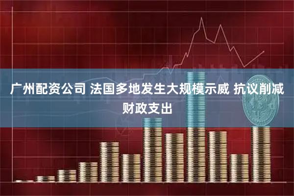 广州配资公司 法国多地发生大规模示威 抗议削减财政支出