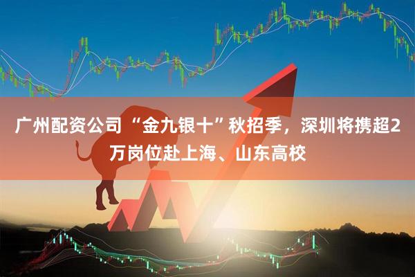 广州配资公司 “金九银十”秋招季，深圳将携超2万岗位赴上海、山东高校