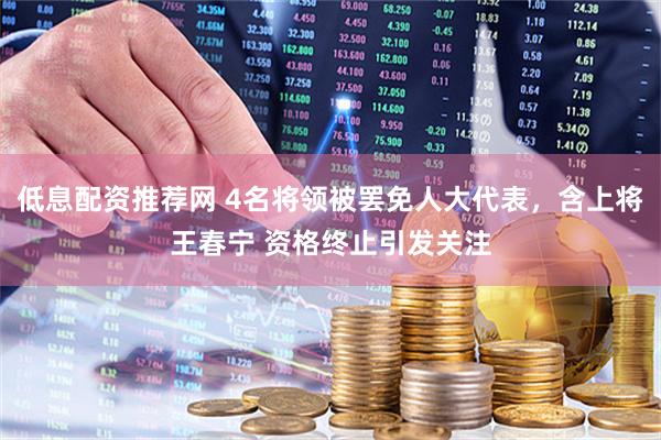 低息配资推荐网 4名将领被罢免人大代表，含上将王春宁 资格终止引发关注