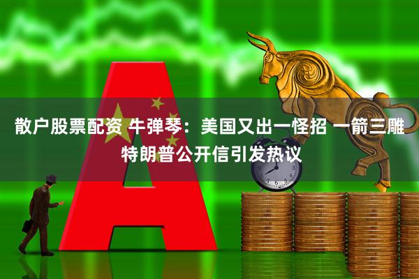 散户股票配资 牛弹琴：美国又出一怪招 一箭三雕 特朗普公开信引发热议