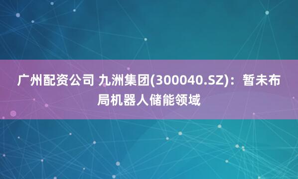 广州配资公司 九洲集团(300040.SZ)：暂未布局机器人储能领域