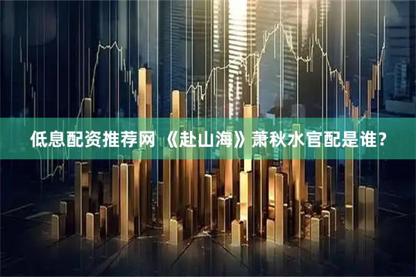 低息配资推荐网 《赴山海》萧秋水官配是谁？