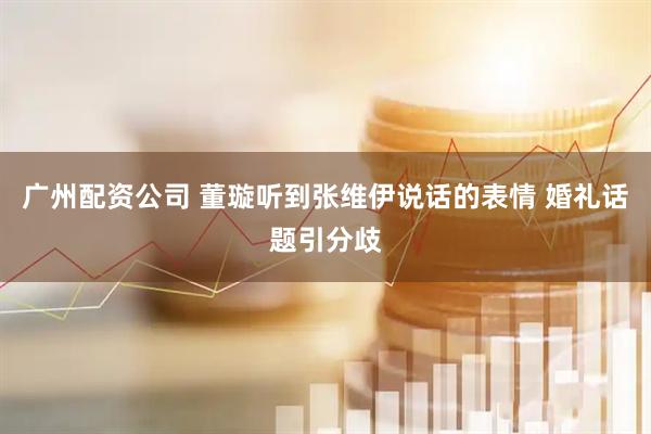 广州配资公司 董璇听到张维伊说话的表情 婚礼话题引分歧