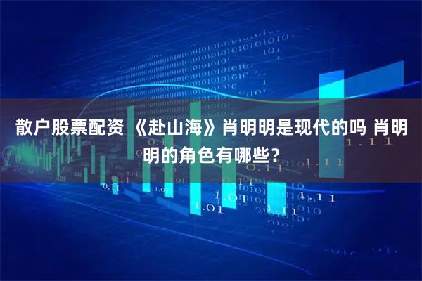 散户股票配资 《赴山海》肖明明是现代的吗 肖明明的角色有哪些？