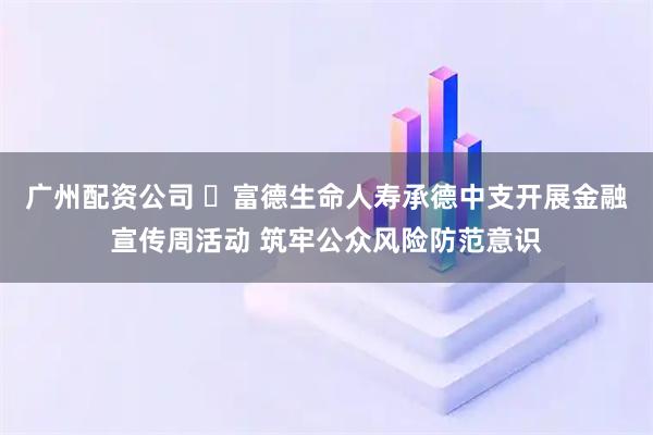 广州配资公司 ​富德生命人寿承德中支开展金融宣传周活动 筑牢公众风险防范意识