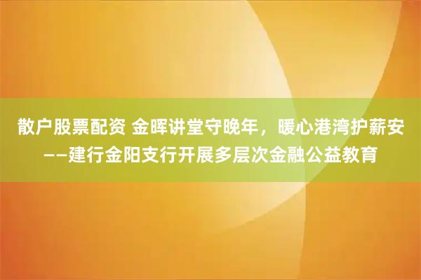 散户股票配资 金晖讲堂守晚年，暖心港湾护薪安——建行金阳支行开展多层次金融公益教育