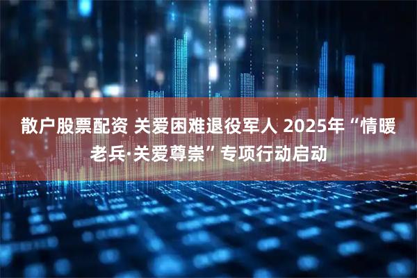 散户股票配资 关爱困难退役军人 2025年“情暖老兵·关爱尊崇”专项行动启动