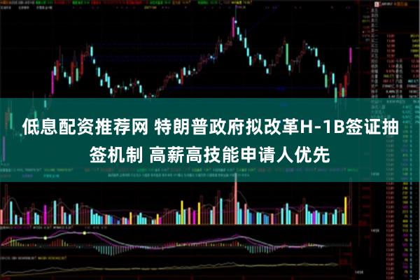 低息配资推荐网 特朗普政府拟改革H-1B签证抽签机制 高薪高技能申请人优先
