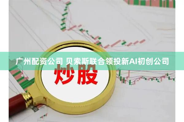 广州配资公司 贝索斯联合领投新AI初创公司