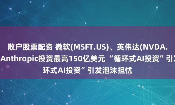 散户股票配资 微软(MSFT.US)、英伟达(NVDA.US)宣布向Anthropic投资最高150亿美元 “循环式AI投资”引发泡沫担忧