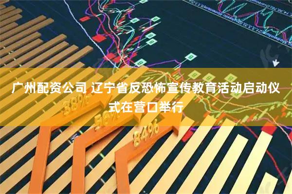 广州配资公司 辽宁省反恐怖宣传教育活动启动仪式在营口举行