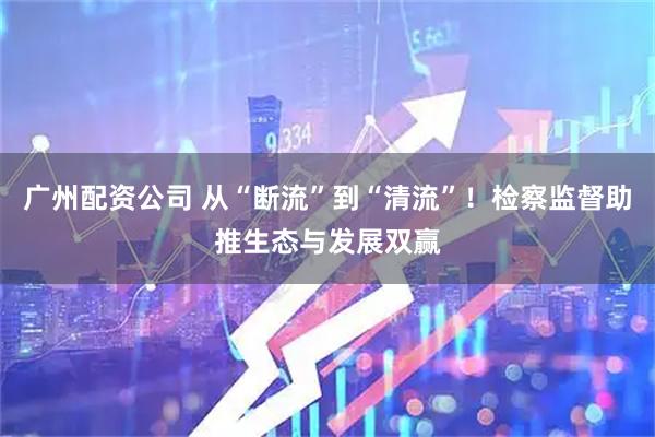 广州配资公司 从“断流”到“清流”！检察监督助推生态与发展双赢