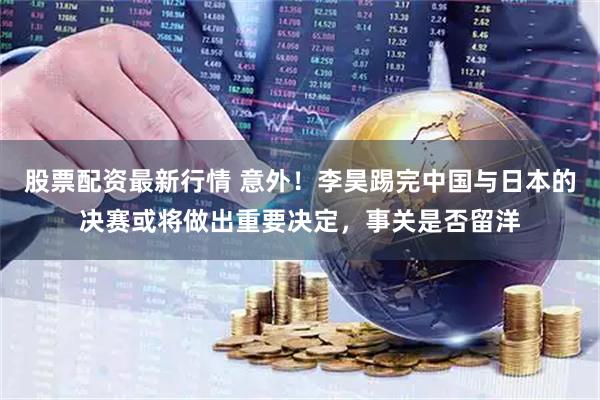 股票配资最新行情 意外！李昊踢完中国与日本的决赛或将做出重要决定，事关是否留洋