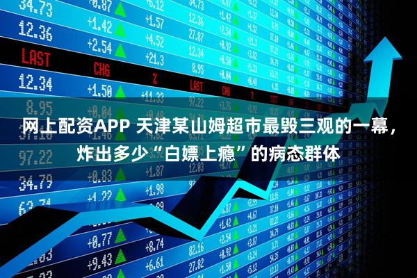 网上配资APP 天津某山姆超市最毁三观的一幕，炸出多少“白嫖上瘾”的病态群体