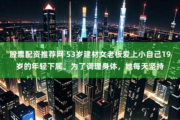 股票配资推荐网 53岁建材女老板爱上小自己19岁的年轻下属。为了调理身体，她每天坚持
