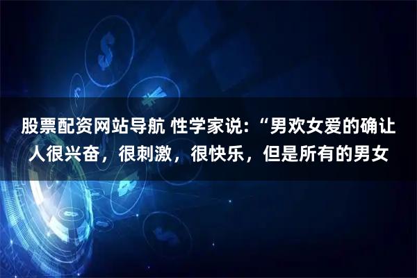 股票配资网站导航 性学家说: “男欢女爱的确让人很兴奋，很刺激，很快乐，但是所有的男女