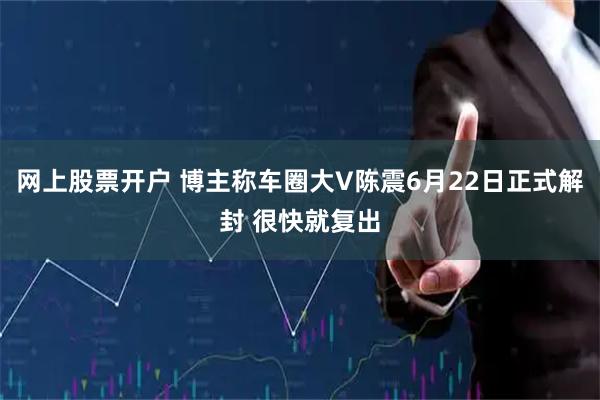 网上股票开户 博主称车圈大V陈震6月22日正式解封 很快就复出